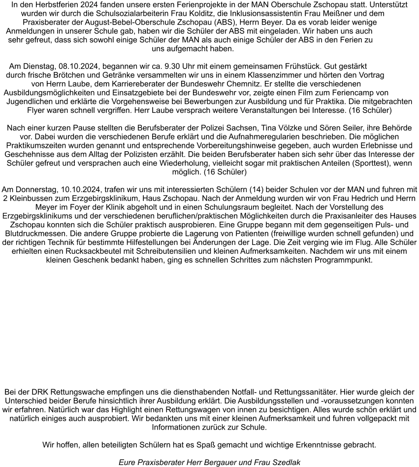 In den Herbstferien 2024 fanden unsere ersten Ferienprojekte in der MAN Oberschule Zschopau statt. Unterstützt wurden wir durch die Schulsozialarbeiterin Frau Kolditz, die Inklusionsassistentin Frau Meißner und dem Praxisberater der August-Bebel-Oberschule Zschopau (ABS), Herrn Beyer. Da es vorab leider wenige Anmeldungen in unserer Schule gab, haben wir die Schüler der ABS mit eingeladen. Wir haben uns auch sehr gefreut, dass sich sowohl einige Schüler der MAN als auch einige Schüler der ABS in den Ferien zu uns aufgemacht haben.   Am Dienstag, 08.10.2024, begannen wir ca. 9.30 Uhr mit einem gemeinsamen Frühstück. Gut gestärkt durch frische Brötchen und Getränke versammelten wir uns in einem Klassenzimmer und hörten den Vortrag von Herrn Laube, dem Karriereberater der Bundeswehr Chemnitz. Er stellte die verschiedenen Ausbildungsmöglichkeiten und Einsatzgebiete bei der Bundeswehr vor, zeigte einen Film zum Feriencamp von Jugendlichen und erklärte die Vorgehensweise bei Bewerbungen zur Ausbildung und für Praktika. Die mitgebrachten Flyer waren schnell vergriffen. Herr Laube versprach weitere Veranstaltungen bei Interesse. (16 Schüler)  Nach einer kurzen Pause stellten die Berufsberater der Polizei Sachsen, Tina Völzke und Sören Seiler, ihre Behörde vor. Dabei wurden die verschiedenen Berufe erklärt und die Aufnahmeregularien beschrieben. Die möglichen Praktikumszeiten wurden genannt und entsprechende Vorbereitungshinweise gegeben, auch wurden Erlebnisse und Geschehnisse aus dem Alltag der Polizisten erzählt. Die beiden Berufsberater haben sich sehr über das Interesse der Schüler gefreut und versprachen auch eine Wiederholung, vielleicht sogar mit praktischen Anteilen (Sporttest), wenn möglich. (16 Schüler)  Am Donnerstag, 10.10.2024, trafen wir uns mit interessierten Schülern (14) beider Schulen vor der MAN und fuhren mit 2 Kleinbussen zum Erzgebirgsklinikum, Haus Zschopau. Nach der Anmeldung wurden wir von Frau Hedrich und Herrn Meyer im Foyer der Klinik abgeholt und in einen Schulungsraum begleitet. Nach der Vorstellung des Erzgebirgsklinikums und der verschiedenen beruflichen/praktischen Möglichkeiten durch die Praxisanleiter des Hauses Zschopau konnten sich die Schüler praktisch ausprobieren. Eine Gruppe begann mit dem gegenseitigen Puls- und Blutdruckmessen. Die andere Gruppe probierte die Lagerung von Patienten (freiwillige wurden schnell gefunden) und der richtigen Technik für bestimmte Hilfestellungen bei Änderungen der Lage. Die Zeit verging wie im Flug. Alle Schüler erhielten einen Rucksackbeutel mit Schreibutensilien und kleinen Aufmerksamkeiten. Nachdem wir uns mit einem kleinen Geschenk bedankt haben, ging es schnellen Schrittes zum nächsten Programmpunkt.  Bei der DRK Rettungswache empfingen uns die diensthabenden Notfall- und Rettungssanitäter. Hier wurde gleich der Unterschied beider Berufe hinsichtlich ihrer Ausbildung erklärt. Die Ausbildungsstellen und -voraussetzungen konnten wir erfahren. Natürlich war das Highlight einen Rettungswagen von innen zu besichtigen. Alles wurde schön erklärt und natürlich einiges auch ausprobiert. Wir bedankten uns mit einer kleinen Aufmerksamkeit und fuhren vollgepackt mit Informationen zurück zur Schule.  Wir hoffen, allen beteiligten Schülern hat es Spaß gemacht und wichtige Erkenntnisse gebracht.   Eure Praxisberater Herr Bergauer und Frau Szedlak