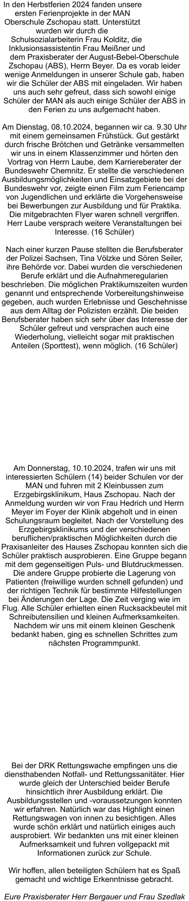 In den Herbstferien 2024 fanden unsere ersten Ferienprojekte in der MAN Oberschule Zschopau statt. Unterstützt wurden wir durch die Schulsozialarbeiterin Frau Kolditz, die Inklusionsassistentin Frau Meißner und dem Praxisberater der August-Bebel-Oberschule Zschopau (ABS), Herrn Beyer. Da es vorab leider wenige Anmeldungen in unserer Schule gab, haben wir die Schüler der ABS mit eingeladen. Wir haben uns auch sehr gefreut, dass sich sowohl einige Schüler der MAN als auch einige Schüler der ABS in den Ferien zu uns aufgemacht haben.   Am Dienstag, 08.10.2024, begannen wir ca. 9.30 Uhr mit einem gemeinsamen Frühstück. Gut gestärkt durch frische Brötchen und Getränke versammelten wir uns in einem Klassenzimmer und hörten den Vortrag von Herrn Laube, dem Karriereberater der Bundeswehr Chemnitz. Er stellte die verschiedenen Ausbildungsmöglichkeiten und Einsatzgebiete bei der Bundeswehr vor, zeigte einen Film zum Feriencamp von Jugendlichen und erklärte die Vorgehensweise bei Bewerbungen zur Ausbildung und für Praktika. Die mitgebrachten Flyer waren schnell vergriffen. Herr Laube versprach weitere Veranstaltungen bei Interesse. (16 Schüler)  Nach einer kurzen Pause stellten die Berufsberater der Polizei Sachsen, Tina Völzke und Sören Seiler, ihre Behörde vor. Dabei wurden die verschiedenen Berufe erklärt und die Aufnahmeregularien beschrieben. Die möglichen Praktikumszeiten wurden genannt und entsprechende Vorbereitungshinweise gegeben, auch wurden Erlebnisse und Geschehnisse aus dem Alltag der Polizisten erzählt. Die beiden Berufsberater haben sich sehr über das Interesse der Schüler gefreut und versprachen auch eine Wiederholung, vielleicht sogar mit praktischen Anteilen (Sporttest), wenn möglich. (16 Schüler)  Am Donnerstag, 10.10.2024, trafen wir uns mit interessierten Schülern (14) beider Schulen vor der MAN und fuhren mit 2 Kleinbussen zum Erzgebirgsklinikum, Haus Zschopau. Nach der Anmeldung wurden wir von Frau Hedrich und Herrn Meyer im Foyer der Klinik abgeholt und in einen Schulungsraum begleitet. Nach der Vorstellung des Erzgebirgsklinikums und der verschiedenen beruflichen/praktischen Möglichkeiten durch die Praxisanleiter des Hauses Zschopau konnten sich die Schüler praktisch ausprobieren. Eine Gruppe begann mit dem gegenseitigen Puls- und Blutdruckmessen. Die andere Gruppe probierte die Lagerung von Patienten (freiwillige wurden schnell gefunden) und der richtigen Technik für bestimmte Hilfestellungen bei Änderungen der Lage. Die Zeit verging wie im Flug. Alle Schüler erhielten einen Rucksackbeutel mit Schreibutensilien und kleinen Aufmerksamkeiten. Nachdem wir uns mit einem kleinen Geschenk bedankt haben, ging es schnellen Schrittes zum nächsten Programmpunkt.  Bei der DRK Rettungswache empfingen uns die diensthabenden Notfall- und Rettungssanitäter. Hier wurde gleich der Unterschied beider Berufe hinsichtlich ihrer Ausbildung erklärt. Die Ausbildungsstellen und -voraussetzungen konnten wir erfahren. Natürlich war das Highlight einen Rettungswagen von innen zu besichtigen. Alles wurde schön erklärt und natürlich einiges auch ausprobiert. Wir bedankten uns mit einer kleinen Aufmerksamkeit und fuhren vollgepackt mit Informationen zurück zur Schule.  Wir hoffen, allen beteiligten Schülern hat es Spaß gemacht und wichtige Erkenntnisse gebracht.   Eure Praxisberater Herr Bergauer und Frau Szedlak