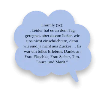 Emmily (5c):  „Leider hat es an dem Tag geregnet, aber davon ließen wir uns nicht einschüchtern, denn wir sind ja nicht aus Zucker … Es war ein tolles Erlebnis. Danke an Frau Plaschke, Frau Sieber, Tim, Laura und Marit.“
