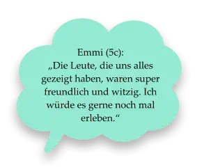 Emmi (5c):  „Die Leute, die uns alles gezeigt haben, waren super freundlich und witzig. Ich würde es gerne noch mal erleben.“