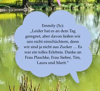 Emmily (5c):  „Leider hat es an dem Tag geregnet, aber davon ließen wir uns nicht einschüchtern, denn wir sind ja nicht aus Zucker … Es war ein tolles Erlebnis. Danke an Frau Plaschke, Frau Sieber, Tim, Laura und Marit.“