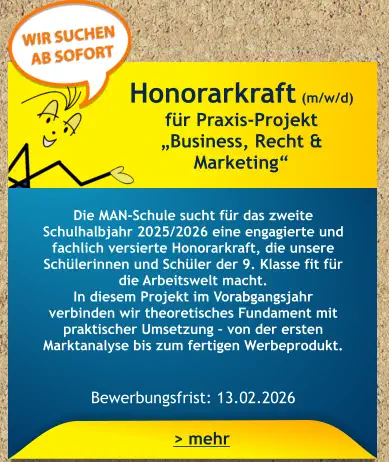 Honorarkraft (m/w/d) für Praxis-Projekt  „Business, Recht & Marketing“    Die MAN-Schule sucht für das zweite Schulhalbjahr 2025/2026 eine engagierte und fachlich versierte Honorarkraft, die unsere Schülerinnen und Schüler der 9. Klasse fit für die Arbeitswelt macht. In diesem Projekt im Vorabgangsjahr verbinden wir theoretisches Fundament mit praktischer Umsetzung – von der ersten Marktanalyse bis zum fertigen Werbeprodukt.   Bewerbungsfrist: 13.02.2026 > mehr