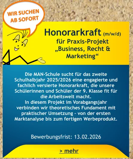 Honorarkraft (m/w/d) für Praxis-Projekt  „Business, Recht & Marketing“    Die MAN-Schule sucht für das zweite Schulhalbjahr 2025/2026 eine engagierte und fachlich versierte Honorarkraft, die unsere Schülerinnen und Schüler der 9. Klasse fit für die Arbeitswelt macht. In diesem Projekt im Vorabgangsjahr verbinden wir theoretisches Fundament mit praktischer Umsetzung – von der ersten Marktanalyse bis zum fertigen Werbeprodukt.   Bewerbungsfrist: 13.02.2026 > mehr