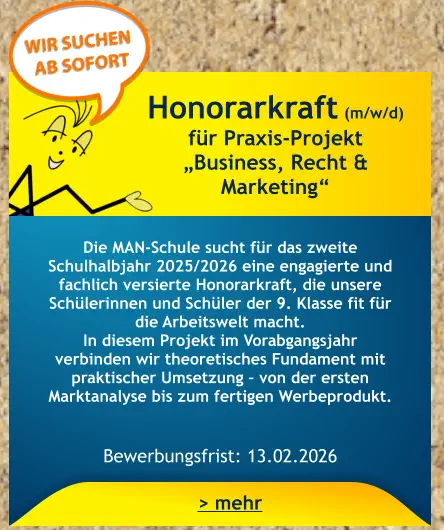 Honorarkraft (m/w/d) für Praxis-Projekt  „Business, Recht & Marketing“    Die MAN-Schule sucht für das zweite Schulhalbjahr 2025/2026 eine engagierte und fachlich versierte Honorarkraft, die unsere Schülerinnen und Schüler der 9. Klasse fit für die Arbeitswelt macht. In diesem Projekt im Vorabgangsjahr verbinden wir theoretisches Fundament mit praktischer Umsetzung – von der ersten Marktanalyse bis zum fertigen Werbeprodukt.   Bewerbungsfrist: 13.02.2026 > mehr