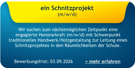 Bewerbungsfrist: 03.09.2026 ein Schnitzprojekt  (m/w/d)    Wir suchen zum nächstmöglichen Zeitpunkt eine engagierte Honorarkraft (m/w/d) mit Schwerpunkt traditionelles Handwerk/Holzgestaltung zur Leitung eines Schnitzprojektes in den Räumlichkeiten der Schule. > mehr erfahren