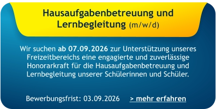 Hausaufgabenbetreuung und  Lernbegleitung (m/w/d)    Wir suchen ab 07.09.2026 zur Unterstützung unseres Freizeitbereichs eine engagierte und zuverlässige Honorarkraft für die Hausaufgabenbetreuung und Lernbegleitung unserer Schülerinnen und Schüler.   > mehr erfahren Bewerbungsfrist: 03.09.2026