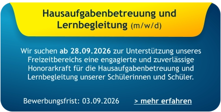 Hausaufgabenbetreuung und  Lernbegleitung (m/w/d)    Wir suchen ab 28.09.2026 zur Unterstützung unseres Freizeitbereichs eine engagierte und zuverlässige Honorarkraft für die Hausaufgabenbetreuung und Lernbegleitung unserer Schülerinnen und Schüler. > mehr erfahren Bewerbungsfrist: 03.09.2026