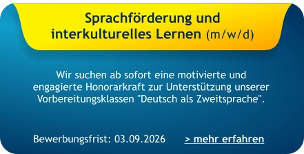 Sprachförderung und  interkulturelles Lernen (m/w/d)    Wir suchen ab sofort eine motivierte und engagierte Honorarkraft zur Unterstützung unserer Vorbereitungsklassen "Deutsch als Zweitsprache". > mehr erfahren Bewerbungsfrist: 03.09.2026