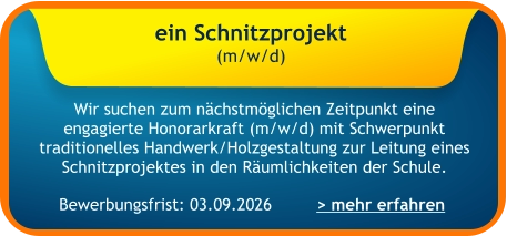 Bewerbungsfrist: 03.09.2026 ein Schnitzprojekt  (m/w/d)    Wir suchen zum nächstmöglichen Zeitpunkt eine engagierte Honorarkraft (m/w/d) mit Schwerpunkt traditionelles Handwerk/Holzgestaltung zur Leitung eines Schnitzprojektes in den Räumlichkeiten der Schule. > mehr erfahren