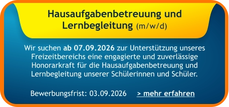 Hausaufgabenbetreuung und  Lernbegleitung (m/w/d)    Wir suchen ab 07.09.2026 zur Unterstützung unseres Freizeitbereichs eine engagierte und zuverlässige Honorarkraft für die Hausaufgabenbetreuung und Lernbegleitung unserer Schülerinnen und Schüler.   > mehr erfahren Bewerbungsfrist: 03.09.2026