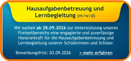Hausaufgabenbetreuung und  Lernbegleitung (m/w/d)    Wir suchen ab 28.09.2026 zur Unterstützung unseres Freizeitbereichs eine engagierte und zuverlässige Honorarkraft für die Hausaufgabenbetreuung und Lernbegleitung unserer Schülerinnen und Schüler. > mehr erfahren Bewerbungsfrist: 03.09.2026