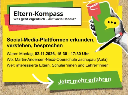 Jetzt mehr erfahren  Social-Media-Plattformen erkunden,  verstehen, besprechen   Wann: Montag, 02.11.2026, 15:30 - 17:30 Uhr Wo: Martin-Andersen-Nexö-Oberschule Zschopau (Aula) Wer: interessierte Eltern, Schüler*innen und Lehrer*innen