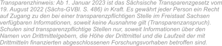 Transparenzhinweis: Ab 1. Januar 2023 ist das Sächsische Transparenzgesetz vom 19. August 2022 (Sächs-GVBl. S. 486) in Kraft. Es gewährt jeder Person ein Recht auf Zugang zu den bei einer transparenzpflichtigen Stelle im Freistaat Sachsen verfügbaren Informationen, soweit keine Ausnahme gilt (Transparenzanspruch). Schulen sind transparenzpflichtige Stellen nur, soweit Informationen über den Namen von Drittmittelgebern, die Höhe der Drittmittel und die Laufzeit der mit Drittmitteln finanzierten abgeschlossenen Forschungsvorhaben betroffen sind.